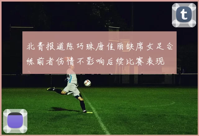 北青报道陈巧珠唐佳丽缺席女足合练前者伤情不影响后续比赛表现