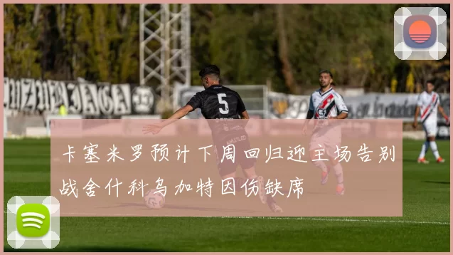 卡塞米罗预计下周回归迎主场告别战舍什科乌加特因伤缺席