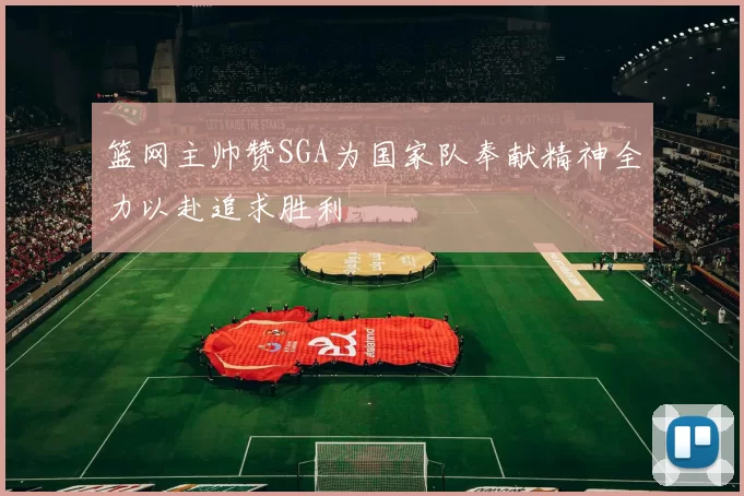 篮网主帅赞SGA为国家队奉献精神全力以赴追求胜利