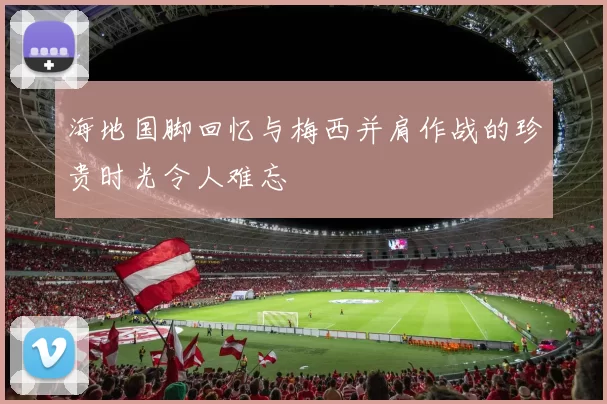 海地国脚回忆与梅西并肩作战的珍贵时光令人难忘