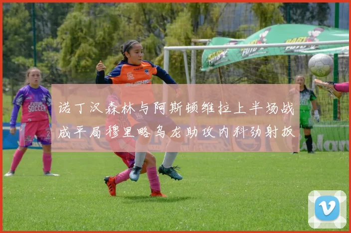 诺丁汉森林与阿斯顿维拉上半场战成平局穆里略乌龙助攻内科劲射扳平比分