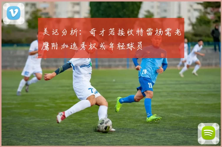 美记分析：奇才若接收特雷杨需老鹰附加选秀权或年轻球员