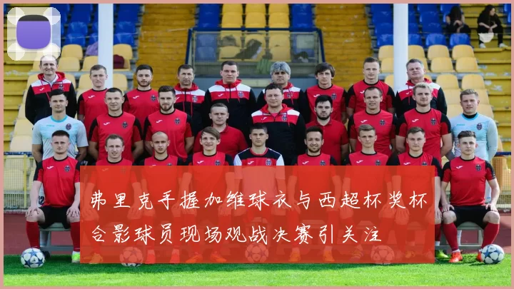 弗里克手握加维球衣与西超杯奖杯合影球员现场观战决赛引关注