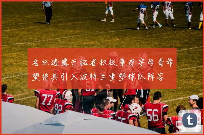 名记透露开拓者积极争夺字母哥希望将其引入波特兰重塑球队阵容