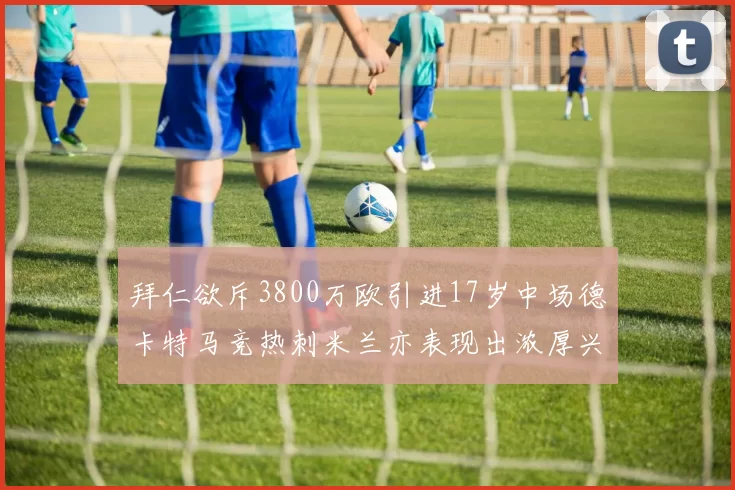 拜仁欲斥3800万欧引进17岁中场德卡特马竞热刺米兰亦表现出浓厚兴趣