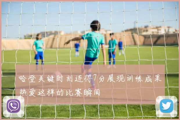 哈登关键时刻连得7分展现训练成果热爱这样的比赛瞬间
