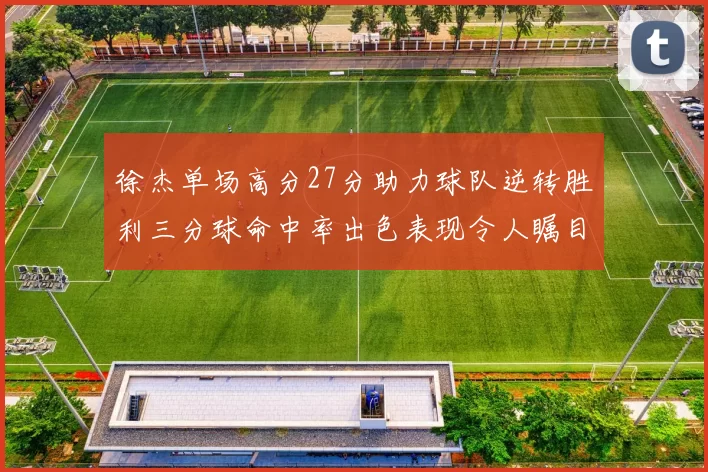 徐杰单场高分27分助力球队逆转胜利三分球命中率出色表现令人瞩目
