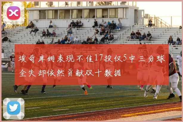 埃奇库姆表现不佳17投仅5中三分球全失却依然贡献双十数据