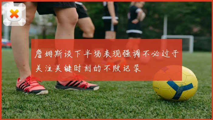 詹姆斯谈下半场表现强调不必过于关注关键时刻的不败记录