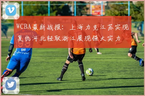 WCBA最新战报：上海力克江苏实现复仇河北轻取浙江展现强大实力