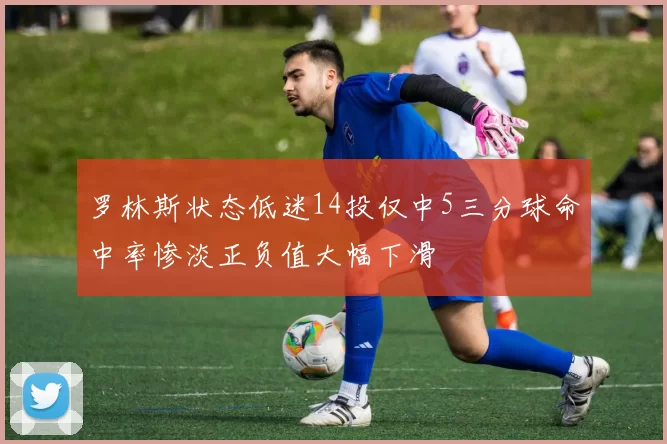 罗林斯状态低迷14投仅中5三分球命中率惨淡正负值大幅下滑