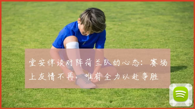 堂安律谈对阵荷兰队的心态：赛场上友情不再，唯有全力以赴争胜