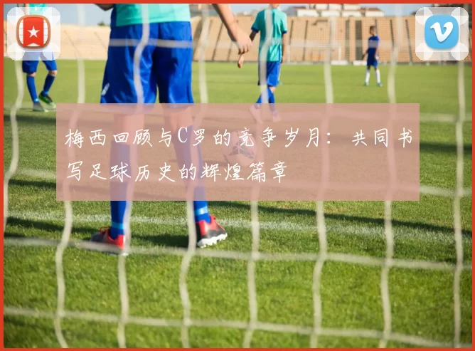 梅西回顾与C罗的竞争岁月：共同书写足球历史的辉煌篇章