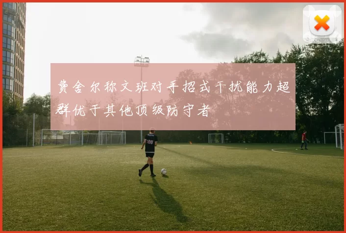 费舍尔称文班对手招式干扰能力超群优于其他顶级防守者