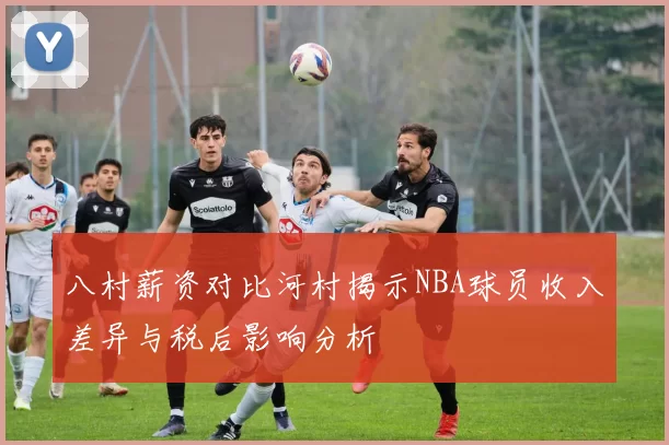 八村薪资对比河村揭示NBA球员收入差异与税后影响分析