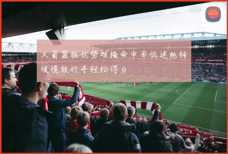 火箭篮板优势难掩命中率低迷轮转缓慢致对手轻松得分