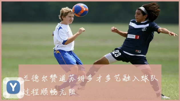 兰德尔赞道苏姆多才多艺融入球队过程顺畅无阻
